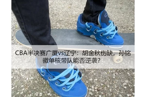 CBA半决赛广厦vs辽宁：胡金秋伤缺，孙铭徽单核带队能否逆袭？