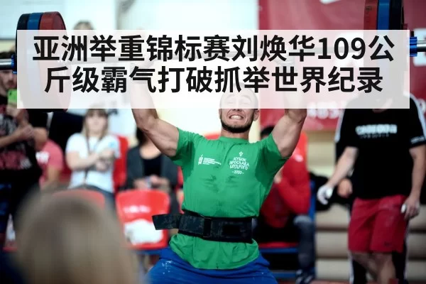 亚洲举重锦标赛刘焕华109公斤级霸气打破抓举世界纪录