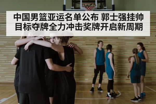 中国男篮亚运名单公布 郭士强挂帅目标夺牌全力冲击奖牌开启新周期